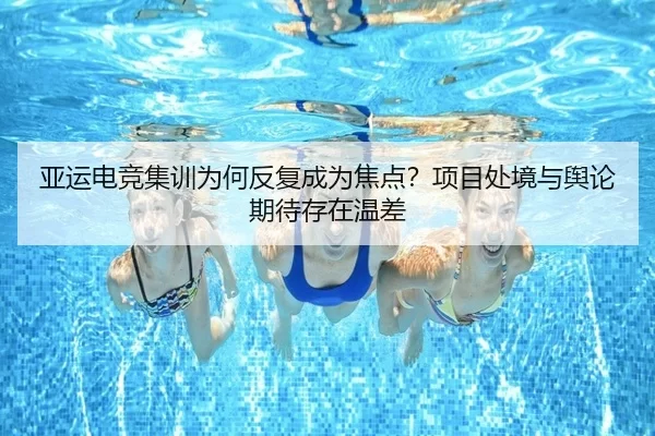 亚运电竞集训为何反复成为焦点？项目处境与舆论期待存在温差